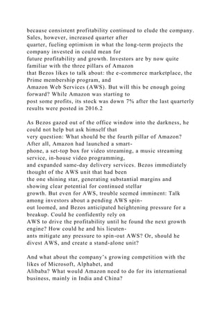 because consistent profitability continued to elude the company.
Sales, however, increased quarter after
quarter, fueling optimism in what the long-term projects the
company invested in could mean for
future profitability and growth. Investors are by now quite
familiar with the three pillars of Amazon
that Bezos likes to talk about: the e-commerce marketplace, the
Prime membership program, and
Amazon Web Services (AWS). But will this be enough going
forward? While Amazon was starting to
post some profits, its stock was down 7% after the last quarterly
results were posted in 2016.2
As Bezos gazed out of the office window into the darkness, he
could not help but ask himself that
very question: What should be the fourth pillar of Amazon?
After all, Amazon had launched a smart-
phone, a set-top box for video streaming, a music streaming
service, in-house video programming,
and expanded same-day delivery services. Bezos immediately
thought of the AWS unit that had been
the one shining star, generating substantial margins and
showing clear potential for continued stellar
growth. But even for AWS, trouble seemed imminent: Talk
among investors about a pending AWS spin-
out loomed, and Bezos anticipated heightening pressure for a
breakup. Could he confidently rely on
AWS to drive the profitability until he found the next growth
engine? How could he and his lieuten-
ants mitigate any pressure to spin-out AWS? Or, should he
divest AWS, and create a stand-alone unit?
And what about the company’s growing competition with the
likes of Microsoft, Alphabet, and
Alibaba? What would Amazon need to do for its international
business, mainly in India and China?
 