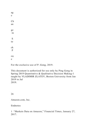 ag
e
Ch
an
ge
in
S
to
ck
P
ric
e
For the exclusive use of P. Gong, 2019.
This document is authorized for use only by Ping Gong in
Spring 2019 Quantitative & Qualitative Decision Making-1
taught by VLADIMIR ZLATEV, Boston University from Jan
2019 to Jul
2019.
26
Amazon.com, Inc.
Endnotes
1 “Markets Data on Amazon,” Financial Times, January 27,
2017.
 