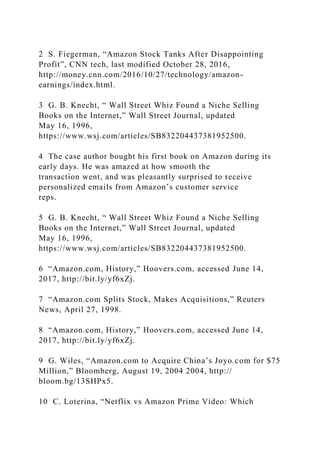 2 S. Fiegerman, “Amazon Stock Tanks After Disappointing
Profit”, CNN tech, last modified October 28, 2016,
http://money.cnn.com/2016/10/27/technology/amazon-
earnings/index.html.
3 G. B. Knecht, “ Wall Street Whiz Found a Niche Selling
Books on the Internet,” Wall Street Journal, updated
May 16, 1996,
https://www.wsj.com/articles/SB832204437381952500.
4 The case author bought his first book on Amazon during its
early days. He was amazed at how smooth the
transaction went, and was pleasantly surprised to receive
personalized emails from Amazon’s customer service
reps.
5 G. B. Knecht, “ Wall Street Whiz Found a Niche Selling
Books on the Internet,” Wall Street Journal, updated
May 16, 1996,
https://www.wsj.com/articles/SB832204437381952500.
6 “Amazon.com, History,” Hoovers.com, accessed June 14,
2017, http://bit.ly/yf6xZj.
7 “Amazon.com Splits Stock, Makes Acquisitions,” Reuters
News, April 27, 1998.
8 “Amazon.com, History,” Hoovers.com, accessed June 14,
2017, http://bit.ly/yf6xZj.
9 G. Wiles, “Amazon.com to Acquire China’s Joyo.com for $75
Million,” Bloomberg, August 19, 2004 2004, http://
bloom.bg/13SHPx5.
10 C. Loterina, “Netflix vs Amazon Prime Video: Which
 