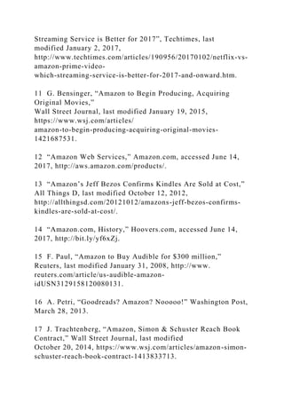 Streaming Service is Better for 2017”, Techtimes, last
modified January 2, 2017,
http://www.techtimes.com/articles/190956/20170102/netflix-vs-
amazon-prime-video-
which-streaming-service-is-better-for-2017-and-onward.htm.
11 G. Bensinger, “Amazon to Begin Producing, Acquiring
Original Movies,”
Wall Street Journal, last modified January 19, 2015,
https://www.wsj.com/articles/
amazon-to-begin-producing-acquiring-original-movies-
1421687531.
12 “Amazon Web Services,” Amazon.com, accessed June 14,
2017, http://aws.amazon.com/products/.
13 “Amazon’s Jeff Bezos Confirms Kindles Are Sold at Cost,”
All Things D, last modified October 12, 2012,
http://allthingsd.com/20121012/amazons-jeff-bezos-confirms-
kindles-are-sold-at-cost/.
14 “Amazon.com, History,” Hoovers.com, accessed June 14,
2017, http://bit.ly/yf6xZj.
15 F. Paul, “Amazon to Buy Audible for $300 million,”
Reuters, last modified January 31, 2008, http://www.
reuters.com/article/us-audible-amazon-
idUSN3129158120080131.
16 A. Petri, “Goodreads? Amazon? Nooooo!” Washington Post,
March 28, 2013.
17 J. Trachtenberg, “Amazon, Simon & Schuster Reach Book
Contract,” Wall Street Journal, last modified
October 20, 2014, https://www.wsj.com/articles/amazon-simon-
schuster-reach-book-contract-1413833713.
 