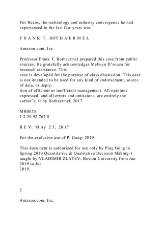 For Bezos, the technology and industry convergence he had
experienced in the last few years was
F R A N K T. ROT H A E R M E L
Amazon.com, Inc.
Professor Frank T. Rothaermel prepared this case from public
sources. He gratefully acknowledges Melwyn D’souza for
research assistance. This
case is developed for the purpose of class discussion. This case
is not intended to be used for any kind of endorsement, source
of data, or depic-
tion of efficient or inefficient management. All opinions
expressed, and all errors and omissions, are entirely the
author’s. © by Rothaermel, 2017.
MH0053
1 2 59 92 762 8
R E V: M Ay 2 5, 20 17
For the exclusive use of P. Gong, 2019.
This document is authorized for use only by Ping Gong in
Spring 2019 Quantitative & Qualitative Decision Making-1
taught by VLADIMIR ZLATEV, Boston University from Jan
2019 to Jul
2019.
2
Amazon.com, Inc.
 