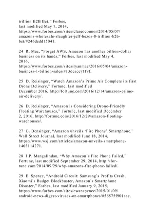 trillion B2B Bet,” Forbes,
last modified May 7, 2014,
https://www.forbes.com/sites/clareoconnor/2014/05/07/
amazons-wholesale-slaughter-jeff-bezos-8-trillion-b2b-
bet/#246dedd15041.
24 R. Mac, “Forget AWS, Amazon has another billion-dollar
business on its hands,” Forbes, last modified May 4,
2016,
https://www.forbes.com/sites/ryanmac/2016/05/04/amazon-
business-1-billion-sales/#13deace71f8f.
25 D. Reisinger, “Watch Amazon’s Prime Air Complete its first
Drone Delivery,” Fortune, last modified
December 2016, http://fortune.com/2016/12/14/amazon-prime-
air-delivery/.
26 D. Reisinger, “Amazon is Considering Drone-Friendly
Floating Warehouses,” Fortune, last modified December
2, 2016, http://fortune.com/2016/12/29/amazon-floating-
warehouses/.
27 G. Bensinger, “Amazon unveils ‘Fire Phone’ Smartphone,”
Wall Street Journal, last modified June 18, 2014,
https://www.wsj.com/articles/amazon-unveils-smartphone-
1403114271.
28 J.P. Mangalindan, “Why Amazon’s Fire Phone Failed,”
Fortune, last modified September 29, 2014, http://for-
tune.com/2014/09/29/why-amazons-fire-phone-failed/.
29 E. Spence, “Android Circuit: Samsung’s Profits Crash,
Xiaomi’s Budget Blockbuster, Amazon’s Smartphone
Disaster,” Forbes, last modified January 9, 2015,
https://www.forbes.com/sites/ewanspence/2015/01/09/
android-news-digest-viruses-on-smartphones/#56575f901aae.
 