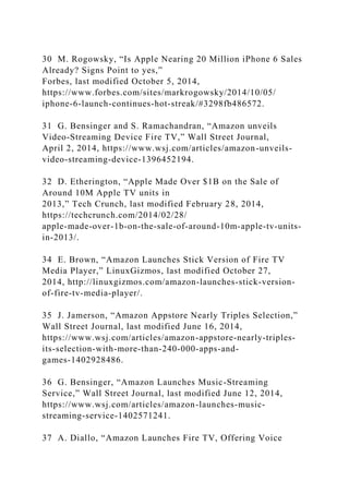 30 M. Rogowsky, “Is Apple Nearing 20 Million iPhone 6 Sales
Already? Signs Point to yes,”
Forbes, last modified October 5, 2014,
https://www.forbes.com/sites/markrogowsky/2014/10/05/
iphone-6-launch-continues-hot-streak/#3298fb486572.
31 G. Bensinger and S. Ramachandran, “Amazon unveils
Video-Streaming Device Fire TV,” Wall Street Journal,
April 2, 2014, https://www.wsj.com/articles/amazon-unveils-
video-streaming-device-1396452194.
32 D. Etherington, “Apple Made Over $1B on the Sale of
Around 10M Apple TV units in
2013,” Tech Crunch, last modified February 28, 2014,
https://techcrunch.com/2014/02/28/
apple-made-over-1b-on-the-sale-of-around-10m-apple-tv-units-
in-2013/.
34 E. Brown, “Amazon Launches Stick Version of Fire TV
Media Player,” LinuxGizmos, last modified October 27,
2014, http://linuxgizmos.com/amazon-launches-stick-version-
of-fire-tv-media-player/.
35 J. Jamerson, “Amazon Appstore Nearly Triples Selection,”
Wall Street Journal, last modified June 16, 2014,
https://www.wsj.com/articles/amazon-appstore-nearly-triples-
its-selection-with-more-than-240-000-apps-and-
games-1402928486.
36 G. Bensinger, “Amazon Launches Music-Streaming
Service,” Wall Street Journal, last modified June 12, 2014,
https://www.wsj.com/articles/amazon-launches-music-
streaming-service-1402571241.
37 A. Diallo, “Amazon Launches Fire TV, Offering Voice
 