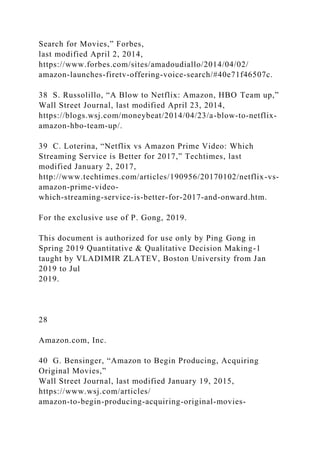 Search for Movies,” Forbes,
last modified April 2, 2014,
https://www.forbes.com/sites/amadoudiallo/2014/04/02/
amazon-launches-firetv-offering-voice-search/#40e71f46507c.
38 S. Russolillo, “A Blow to Netflix: Amazon, HBO Team up,”
Wall Street Journal, last modified April 23, 2014,
https://blogs.wsj.com/moneybeat/2014/04/23/a-blow-to-netflix-
amazon-hbo-team-up/.
39 C. Loterina, “Netflix vs Amazon Prime Video: Which
Streaming Service is Better for 2017,” Techtimes, last
modified January 2, 2017,
http://www.techtimes.com/articles/190956/20170102/netflix-vs-
amazon-prime-video-
which-streaming-service-is-better-for-2017-and-onward.htm.
For the exclusive use of P. Gong, 2019.
This document is authorized for use only by Ping Gong in
Spring 2019 Quantitative & Qualitative Decision Making-1
taught by VLADIMIR ZLATEV, Boston University from Jan
2019 to Jul
2019.
28
Amazon.com, Inc.
40 G. Bensinger, “Amazon to Begin Producing, Acquiring
Original Movies,”
Wall Street Journal, last modified January 19, 2015,
https://www.wsj.com/articles/
amazon-to-begin-producing-acquiring-original-movies-
 