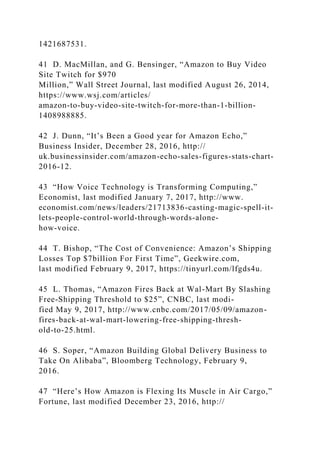 1421687531.
41 D. MacMillan, and G. Bensinger, “Amazon to Buy Video
Site Twitch for $970
Million,” Wall Street Journal, last modified August 26, 2014,
https://www.wsj.com/articles/
amazon-to-buy-video-site-twitch-for-more-than-1-billion-
1408988885.
42 J. Dunn, “It’s Been a Good year for Amazon Echo,”
Business Insider, December 28, 2016, http://
uk.businessinsider.com/amazon-echo-sales-figures-stats-chart-
2016-12.
43 “How Voice Technology is Transforming Computing,”
Economist, last modified January 7, 2017, http://www.
economist.com/news/leaders/21713836-casting-magic-spell-it-
lets-people-control-world-through-words-alone-
how-voice.
44 T. Bishop, “The Cost of Convenience: Amazon’s Shipping
Losses Top $7billion For First Time”, Geekwire.com,
last modified February 9, 2017, https://tinyurl.com/lfgds4u.
45 L. Thomas, “Amazon Fires Back at Wal-Mart By Slashing
Free-Shipping Threshold to $25”, CNBC, last modi-
fied May 9, 2017, http://www.cnbc.com/2017/05/09/amazon-
fires-back-at-wal-mart-lowering-free-shipping-thresh-
old-to-25.html.
46 S. Soper, “Amazon Building Global Delivery Business to
Take On Alibaba”, Bloomberg Technology, February 9,
2016.
47 “Here’s How Amazon is Flexing Its Muscle in Air Cargo,”
Fortune, last modified December 23, 2016, http://
 