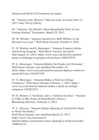 fortune.com/2016/12/23/amazon-air-cargo/.
48 “Amazon.com, History,” Hoovers.com, accessed June 14,
2017, http://bit.ly/yf6xZj.
49 “Amazon, The World’s Most Remarkable Firm, Is Just
Getting Started,” Economist, March 25, 2017.
50 M. Shields, “Amazon Earned over $600 Million in Ad
Revenue Last year,” Wall Street Journal, October 6, 2016.
51 R. Winkler and G. Bensinger, “Amazon Prepares Online
Advertising Program,” Wall Street Journal, last modi-
fied August 22, 2014, https://www.wsj.com/articles/amazon-
preps-a-challenge-to-googles-ad-business-1408747979.
52 G. Bensinger, “Amazon Robots Get Ready for Christmas,”
Wall Street Journal, last modified November 19,
2014, https://www.wsj.com/articles/amazon-deploys-robots-to-
speed-delivery-1416433198.
53 G. Bensinger, “Amazon Makes a Push on College
Campuses,” Wall Street Journal, February 1, 2015, https://
www.wsj.com/articles/amazon-makes-a-push-on-college-
campuses-1422825521.
54 K. Benner, J. Xu Klein, and L. Coleman-Lochner, “Amazon
in Talks to Buy Some of RadioShack’s Stores,”
Bloomberg Business, February 5, 2015.
55 L. Stevens, “Amazon Delays Opening of Cashierless Store
to Work Out Kinks,”
Wall Street Journal, last modified March 27, 2017,
https://www.wsj.com/articles/
amazon-delays-convenience-store-opening-to-work-out-kinks-
1490616133.
 