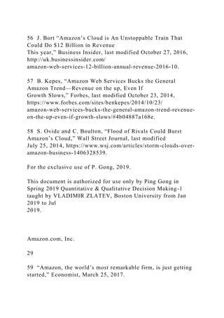 56 J. Bort “Amazon’s Cloud is An Unstoppable Train That
Could Do $12 Billion in Revenue
This year,” Business Insider, last modified October 27, 2016,
http://uk.businessinsider.com/
amazon-web-services-12-billion-annual-revenue-2016-10.
57 B. Kepes, “Amazon Web Services Bucks the General
Amazon Trend—Revenue on the up, Even If
Growth Slows,” Forbes, last modified October 23, 2014,
https://www.forbes.com/sites/benkepes/2014/10/23/
amazon-web-services-bucks-the-general-amazon-trend-revenue-
on-the-up-even-if-growth-slows/#4b04887a168e.
58 S. Ovide and C. Boulton, “Flood of Rivals Could Burst
Amazon’s Cloud,” Wall Street Journal, last modified
July 25, 2014, https://www.wsj.com/articles/storm-clouds-over-
amazon-business-1406328539.
For the exclusive use of P. Gong, 2019.
This document is authorized for use only by Ping Gong in
Spring 2019 Quantitative & Qualitative Decision Making-1
taught by VLADIMIR ZLATEV, Boston University from Jan
2019 to Jul
2019.
Amazon.com, Inc.
29
59 “Amazon, the world’s most remarkable firm, is just getting
started,” Economist, March 25, 2017.
 