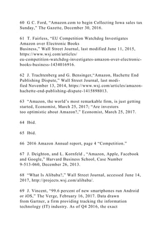 60 G C. Ford, “Amazon.com to begin Collecting Iowa sales tax
Sunday,” The Gazette, December 30, 2016.
61 T. Fairless, “EU Competition Watchdog Investigates
Amazon over Electronic Books
Business,” Wall Street Journal, last modified June 11, 2015,
https://www.wsj.com/articles/
eu-competition-watchdog-investigates-amazon-over-electronic-
books-business-1434016916.
62 J. Trachtenberg and G. Bensinger,“Amazon, Hachette End
Publishing Dispute,” Wall Street Journal, last modi-
fied November 13, 2014, https://www.wsj.com/articles/amazon-
hachette-end-publishing-dispute-1415898013.
63 “Amazon, the world’s most remarkable firm, is just getting
started, Economist, March 25, 2017; “Are investors
too optimistic about Amazon?,” Economist, March 25, 2017.
64 Ibid.
65 Ibid.
66 2016 Amazon Annual report, page 4 “Competition.”
67 J. Deighton, and L. Kornfeld , “Amazon, Apple, Facebook
and Google,” Harvard Business School, Case Number
9-513-060, December 26, 2013.
68 “What Is Alibaba?,” Wall Street Journal, accessed June 14,
2017, http://projects.wsj.com/alibaba/.
69 J. Vincent, “99.6 percent of new smartphones run Android
or iOS,” The Verge, February 16, 2017. Data drawn
from Gartner, a firm providing tracking the information
technology (IT) industry. As of Q4 2016, the exact
 