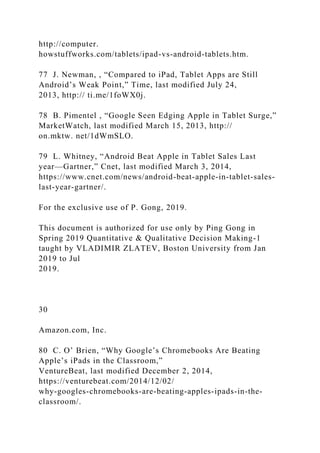 http://computer.
howstuffworks.com/tablets/ipad-vs-android-tablets.htm.
77 J. Newman, , “Compared to iPad, Tablet Apps are Still
Android’s Weak Point,” Time, last modified July 24,
2013, http:// ti.me/1foWX0j.
78 B. Pimentel , “Google Seen Edging Apple in Tablet Surge,”
MarketWatch, last modified March 15, 2013, http://
on.mktw. net/1dWmSLO.
79 L. Whitney, “Android Beat Apple in Tablet Sales Last
year—Gartner,” Cnet, last modified March 3, 2014,
https://www.cnet.com/news/android-beat-apple-in-tablet-sales-
last-year-gartner/.
For the exclusive use of P. Gong, 2019.
This document is authorized for use only by Ping Gong in
Spring 2019 Quantitative & Qualitative Decision Making-1
taught by VLADIMIR ZLATEV, Boston University from Jan
2019 to Jul
2019.
30
Amazon.com, Inc.
80 C. O’ Brien, “Why Google’s Chromebooks Are Beating
Apple’s iPads in the Classroom,”
VentureBeat, last modified December 2, 2014,
https://venturebeat.com/2014/12/02/
why-googles-chromebooks-are-beating-apples-ipads-in-the-
classroom/.
 