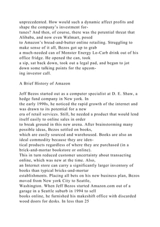 unprecedented. How would such a dynamic affect profits and
shape the company’s investment for-
tunes? And then, of course, there was the potential threat that
Alibaba, and now even Walmart, posed
to Amazon’s bread-and-butter online retailing. Struggling to
make sense of it all, Bezos got up to grab
a much-needed can of Monster Energy Lo-Carb drink out of his
office fridge. He opened the can, took
a sip, sat back down, took out a legal pad, and began to jot
down some talking points for the upcom-
ing investor call.
A Brief History of Amazon
Jeff Bezos started out as a computer specialist at D. E. Shaw, a
hedge fund company in New york. In
the early 1990s, he noticed the rapid growth of the internet and
was drawn to its potential for a new
era of retail services. Still, he needed a product that would lend
itself easily to online sales in order
to break ground in this new arena. After brainstorming many
possible ideas, Bezos settled on books,
which are easily sourced and warehoused. Books are also an
ideal commodity because they are iden-
tical products regardless of where they are purchased (in a
brick-and-mortar bookstore or online).
This in turn reduced customer uncertainty about transacting
online, which was new at the time. Also,
an Internet store can carry a significantly larger inventory of
books than typical bricks-and-mortar
establishments. Placing all bets on his new business plan, Bezos
moved from New york City to Seattle,
Washington. When Jeff Bezos started Amazon.com out of a
garage in a Seattle suburb in 1994 to sell
books online, he furnished his makeshift office with discarded
wood doors for desks. In less than 25
 