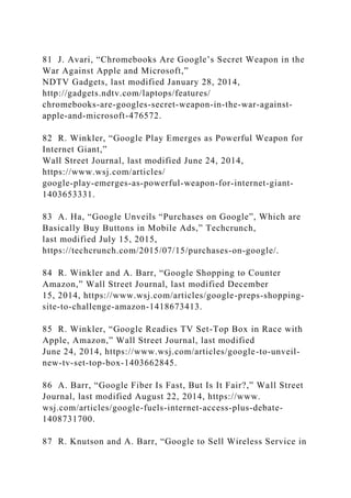 81 J. Avari, “Chromebooks Are Google’s Secret Weapon in the
War Against Apple and Microsoft,”
NDTV Gadgets, last modified January 28, 2014,
http://gadgets.ndtv.com/laptops/features/
chromebooks-are-googles-secret-weapon-in-the-war-against-
apple-and-microsoft-476572.
82 R. Winkler, “Google Play Emerges as Powerful Weapon for
Internet Giant,”
Wall Street Journal, last modified June 24, 2014,
https://www.wsj.com/articles/
google-play-emerges-as-powerful-weapon-for-internet-giant-
1403653331.
83 A. Ha, “Google Unveils “Purchases on Google”, Which are
Basically Buy Buttons in Mobile Ads,” Techcrunch,
last modified July 15, 2015,
https://techcrunch.com/2015/07/15/purchases-on-google/.
84 R. Winkler and A. Barr, “Google Shopping to Counter
Amazon,” Wall Street Journal, last modified December
15, 2014, https://www.wsj.com/articles/google-preps-shopping-
site-to-challenge-amazon-1418673413.
85 R. Winkler, “Google Readies TV Set-Top Box in Race with
Apple, Amazon,” Wall Street Journal, last modified
June 24, 2014, https://www.wsj.com/articles/google-to-unveil-
new-tv-set-top-box-1403662845.
86 A. Barr, “Google Fiber Is Fast, But Is It Fair?,” Wall Street
Journal, last modified August 22, 2014, https://www.
wsj.com/articles/google-fuels-internet-access-plus-debate-
1408731700.
87 R. Knutson and A. Barr, “Google to Sell Wireless Service in
 