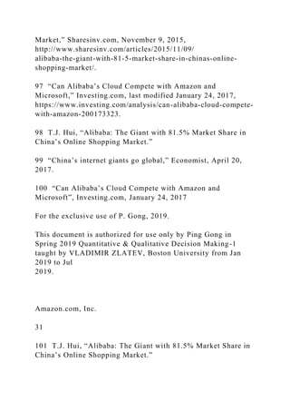 Market,” Sharesinv.com, November 9, 2015,
http://www.sharesinv.com/articles/2015/11/09/
alibaba-the-giant-with-81-5-market-share-in-chinas-online-
shopping-market/.
97 “Can Alibaba’s Cloud Compete with Amazon and
Microsoft,” Investing.com, last modified January 24, 2017,
https://www.investing.com/analysis/can-alibaba-cloud-compete-
with-amazon-200173323.
98 T.J. Hui, “Alibaba: The Giant with 81.5% Market Share in
China’s Online Shopping Market.”
99 “China’s internet giants go global,” Economist, April 20,
2017.
100 “Can Alibaba’s Cloud Compete with Amazon and
Microsoft”, Investing.com, January 24, 2017
For the exclusive use of P. Gong, 2019.
This document is authorized for use only by Ping Gong in
Spring 2019 Quantitative & Qualitative Decision Making-1
taught by VLADIMIR ZLATEV, Boston University from Jan
2019 to Jul
2019.
Amazon.com, Inc.
31
101 T.J. Hui, “Alibaba: The Giant with 81.5% Market Share in
China’s Online Shopping Market.”
 