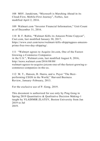 108 MSV. Janakiram, “Microsoft is Marching Ahead in its
Cloud-First, Mobile-First Journey”, Forbes, last
modified April 2, 2016.
109 Walmart.com “Investor Financial Information,” Unit Count
as of December 31, 2016.
110 B. F. Rubin, “Walmart Kills its Amazon Prime Copycat”,
Cnet.com, last modified January 30, 2017,
https://www.cnet.com/news/walmart-kills-shippingpass-amazon-
prime-free-two-day-shipping/.
111 “Walmart agrees to Acquire Jet.com, One of the Fastest
Growing e-Commerce Companies
in the U.S.”, Walmart.com, last modified August 8, 2016,
http://news.walmart.com/2016/08/08/
walmart-agrees-to-acquire-jetcom-one-of-the-fastest-growing-e-
commerce-companies-in-the-us.
112 M. T., Hansen, H. Ibarra, and u. Peyer “The Best-
performing CEOS in the World,” Harvard Business
Review, January–February, 2013.
For the exclusive use of P. Gong, 2019.
This document is authorized for use only by Ping Gong in
Spring 2019 Quantitative & Qualitative Decision Making-1
taught by VLADIMIR ZLATEV, Boston University from Jan
2019 to Jul
2019.
 