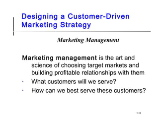 Designing a Customer-Driven
Marketing Strategy
Marketing Management
Marketing management is the art and
science of choosing target markets and
building profitable relationships with them
• What customers will we serve?
• How can we best serve these customers?
1-13
 