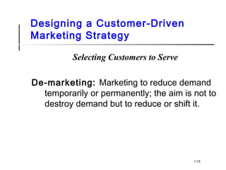 Designing a Customer-Driven
Marketing Strategy
Selecting Customers to Serve
De-marketing: Marketing to reduce demand
temporarily or permanently; the aim is not to
destroy demand but to reduce or shift it.
1-15
 
