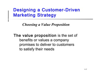 Designing a Customer-Driven
Marketing Strategy
Choosing a Value Proposition
The value proposition is the set of
benefits or values a company
promises to deliver to customers
to satisfy their needs
1-17
 