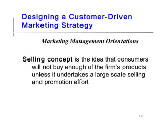 Designing a Customer-Driven
Marketing Strategy
Marketing Management Orientations
Selling concept is the idea that consumers
will not buy enough of the firm’s products
unless it undertakes a large scale selling
and promotion effort
1-21
 