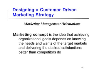 Designing a Customer-Driven
Marketing Strategy
Marketing Management Orientations
Marketing concept is the idea that achieving
organizational goals depends on knowing
the needs and wants of the target markets
and delivering the desired satisfactions
better than competitors do
1-22
 