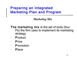 Preparing an Integrated
Marketing Plan and Program
Marketing Mix
The marketing mix is the set of tools (four
Ps) the firm uses to implement its marketing
strategy
• Product
• Price
• Promotion
• Place
1-24
 