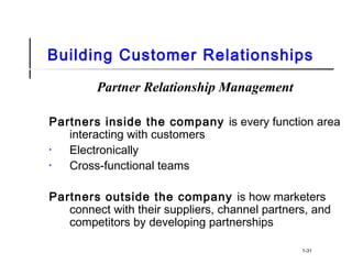 Building Customer Relationships
Partner Relationship Management
Partners inside the company is every function area
interacting with customers
• Electronically
• Cross-functional teams
Partners outside the company is how marketers
connect with their suppliers, channel partners, and
competitors by developing partnerships
1-31
 