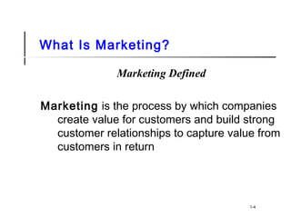 What Is Marketing?
Marketing Defined
Marketing is the process by which companies
create value for customers and build strong
customer relationships to capture value from
customers in return
1-4
 