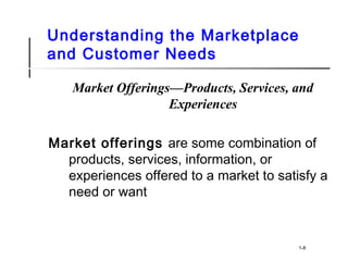 Understanding the Marketplace
and Customer Needs
Market Offerings—Products, Services, and
Experiences
Market offerings are some combination of
products, services, information, or
experiences offered to a market to satisfy a
need or want
1-8
 