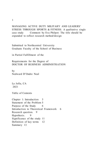 1
MANAGING ACTIVE DUTY MILITARY AND LEADERS’
STRESS THROUGH SPORTS & FITNESS: A qualitative single
case study Comment by Eva Philpot: The title should be
expanded to reflect research method/design
Submitted to Northcentral University
Graduate Faculty of the School of Business
in Partial Fulfillment of the
Requirements for the Degree of
DOCTOR OF BUSINESS ADMINISTRATION
by
Nedward D’Ondre Neal
La Jolla, CA
2021
Table of Contents
Chapter 1: Introduction 3
Statement of the Problem 5
Purpose of the Study 6
Introduction to Theoretical Framework 6
Research question. 9
Hypothesis. 9
Significance of the study 11
Definition of key terms 12
Summary 13
 