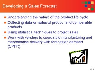 12-16
Developing a Sales Forecast
■ Understanding the nature of the product life cycle
■ Collecting data on sales of product and comparable
products
■ Using statistical techniques to project sales
■ Work with vendors to coordinate manufacturing and
merchandise delivery with forecasted demand
(CPFR)
 