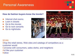 12-22
Personal Awareness
How do fashion buyers know the trends?
■ Internet chat rooms
■ Look in closets
■ Go to the movies
■ Go to rock concerts
■ Go to nightclubs
Ryan McVay/Getty Images
SCAN
Shop the retail stores, Web sites and catalogs of competitors as a
customer would
Converse with consumers, sales clerks, and neighbors
Act like your customer
Notice
 