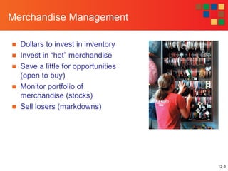 12-3
Merchandise Management
■ Dollars to invest in inventory
■ Invest in “hot” merchandise
■ Save a little for opportunities
(open to buy)
■ Monitor portfolio of
merchandise (stocks)
■ Sell losers (markdowns)
 