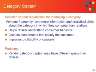 12-8
Category Captain
Selected vendor responsible for managing a category
Vendors frequently have more information and analytical skills
about the category in which they compete than retailers
■ Helps retailer understand consumer behavior
■ Creates assortments that satisfy the customer
■ Improves profitability of category
Problems
■ Vendor category captain may have different goals than
retailer
 