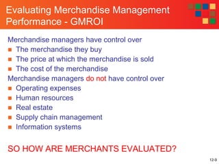 12-9
Evaluating Merchandise Management
Performance - GMROI
Merchandise managers have control over
■ The merchandise they buy
■ The price at which the merchandise is sold
■ The cost of the merchandise
Merchandise managers do not have control over
■ Operating expenses
■ Human resources
■ Real estate
■ Supply chain management
■ Information systems
SO HOW ARE MERCHANTS EVALUATED?
 