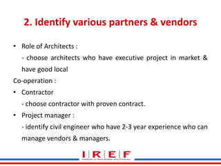 Trainings by Vidya Bhagwat
2. Identify various partners & vendors
• Role of Architects :
- choose architects who have executive project in market &
have good local
Co-operation :
• Contractor
- choose contractor with proven contract.
• Project manager :
- identify civil engineer who have 2-3 year experience who can
manage vendors & managers.
 