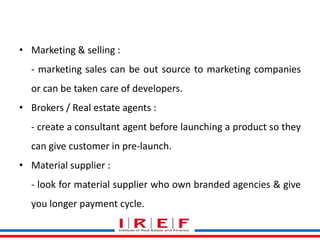Trainings by Vidya Bhagwat
• Marketing & selling :
- marketing sales can be out source to marketing companies
or can be taken care of developers.
• Brokers / Real estate agents :
- create a consultant agent before launching a product so they
can give customer in pre-launch.
• Material supplier :
- look for material supplier who own branded agencies & give
you longer payment cycle.
 