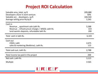 Trainings by Vidya Bhagwat
Project ROI Calculation
Saleable area_total, sq ft 209,088
Developers share in Joint-venture 50%
Saleable are _ developers, sq.ft 104,544
Average selling price Rs/sq.ft 5,345
Cash in
Revenue _ apartment sale Lakh Rs. 5,588
Revenue _ infrastructure charges + MSEB, Lakh Rs. 314
land owners deposits, refundable lakh Rs. 200
Total cash in lakh Rs. 6,103
Cash out
COGS, Lakh 2,675
sales & marketing (Reddvise), Lakh Rs. 113
Total cash out, Lakh Rs. 2,788
Total income tax paid in the project 200
Net cash ,Lakh Rs. 3,115
Multiple 3.565
 
