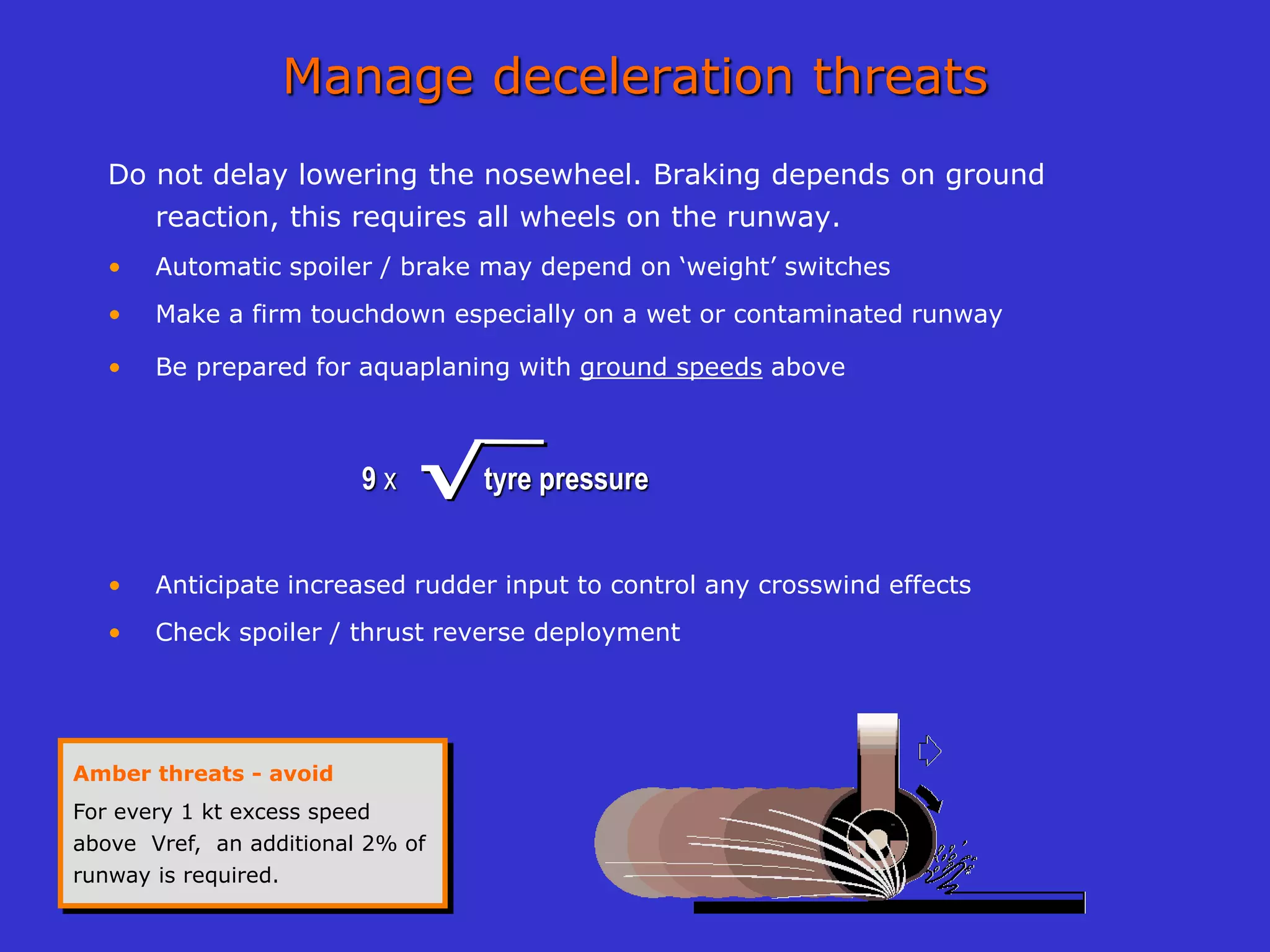Manage deceleration threats
Do not delay lowering the nosewheel. Braking depends on ground
reaction, this requires all wheels on the runway.
• Automatic spoiler / brake may depend on ‘weight’ switches
• Make a firm touchdown especially on a wet or contaminated runway
• Be prepared for aquaplaning with ground speeds above
9 x tyre pressure
• Anticipate increased rudder input to control any crosswind effects
• Check spoiler / thrust reverse deployment
√
√
√
√
Amber threats - avoid
For every 1 kt excess speed
above Vref, an additional 2% of
runway is required.
 