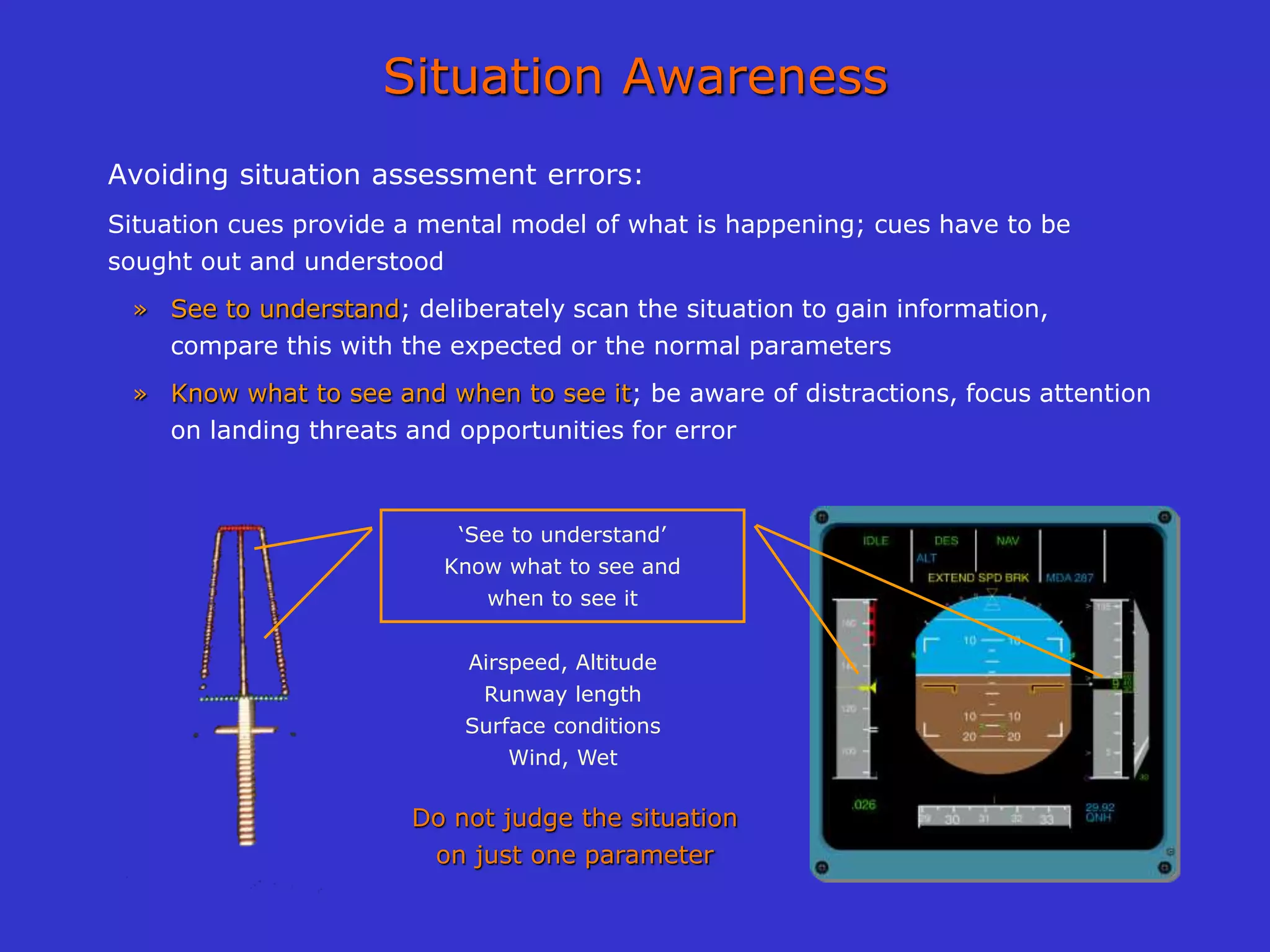 Situation Awareness
Avoiding situation assessment errors:
Situation cues provide a mental model of what is happening; cues have to be
sought out and understood
» See to understand; deliberately scan the situation to gain information,
compare this with the expected or the normal parameters
» Know what to see and when to see it; be aware of distractions, focus attention
on landing threats and opportunities for error
‘See to understand’
Know what to see and
when to see it
Airspeed, Altitude
Runway length
Surface conditions
Wind, Wet
Do not judge the situation
on just one parameter
 