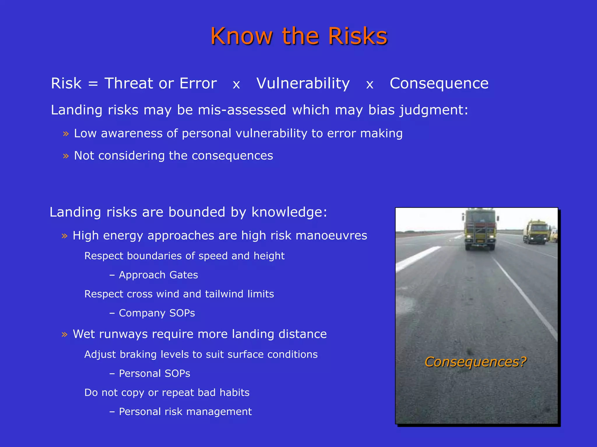 Know the Risks
Risk = Threat or Error x Vulnerability x Consequence
Landing risks may be mis-assessed which may bias judgment:
» Low awareness of personal vulnerability to error making
» Not considering the consequences
Landing risks are bounded by knowledge:
» High energy approaches are high risk manoeuvres
Respect boundaries of speed and height
– Approach Gates
Respect cross wind and tailwind limits
– Company SOPs
» Wet runways require more landing distance
Adjust braking levels to suit surface conditions
– Personal SOPs
Do not copy or repeat bad habits
– Personal risk management
Consequences?
 