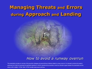 Managing Threats and Errors
during Approach and Landing
How to avoid a runway overrun
This presentation provides an overview of the prevention strategies and personal lines-of-defense related to runway overruns. It is intended to enhance the reader's
awareness but it shall not supersede the applicable regulations or airline's operational documentation; should any deviation appear between this presentation and the
airline’s AFM / (M)MEL / FCOM / QRH / FCTM, the latter shall prevail at all times.
 