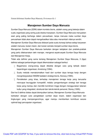 Sistem Informasi Sumber Daya Manusia, Pertemuan Ke 1
Manajemen Sumber Daya Manusia
Sumber Daya Manusia (SDM) dalam konteks bisnis, adalah orang yang bekerja dalam
suatu organisasi yang sering pula disebut karyawan. Sumber Daya Manusia merupakan
aset yang paling berharga dalam perusahaan, tanpa manusia maka sumber daya
perusahaan tidak akan dapat mengahasilkan laba atau menambah nilainya sendiri.
Manajemen Sumber Daya Manusia didasari pada suatu konsep bahwa setiap karyawan
adalah manusia, bukan mesin, dan bukan semata menjadi sumber daya bisnis.
Manajemen Sumber Daya Manusia berkaitan dengan kebijakan dan praktek-praktek
yang perlu dilaksanakan oleh manajer, mengenai aspek-aspek Sumber Daya Manusia
dari Manajemen Kerja.
Tidak ada definisi yang sama tentang Manajemen Sumber Daya Manusia, 3 (tiga)
definisi sebagai perbandingan dapat dikemukakan sebagai berikut:
• Bagaimana orang-orang dapat dikelola dengan cara yang terbaik dalam
kepentingan organisasi, Amstrong (1994).
• Suatu metode memaksimalkan hasil dari sumber daya tenaga kerja dengan
mengintergrasikan MSDM kedalam strategi bisnis, Kenooy (1990).
• Pendekatan yang khas, terhadap manajemen tenaga kerja yang berusaha
mencapai keunggulan kompetitif, melalui pengembangan strategi dari tenaga
kerja yang mampu dan memiliki komitmen tinggi dengan menggunakan tatanan
kultur yang integrated, struktural dan teknik-teknik personel, Storey (1995).
Dari ke-3 definisi diatas dapat disimpulkan bahwa, Manajemen Sumber Daya Manusia
berkaitan dengan cara pengelolaan sumber daya insani, dalam organisasi dan
lingkungan yang mempengaruhinya, agar mampu memberikan kontribusi secara
optimal bagi pencapaian organisasi.
Create PDF with GO2PDF for free, if you wish to remove this line, click here to buy Virtual PDF Printer
 