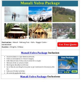 Destinations : Manali - Rohtang Pass - Kullu - Naggar Castle -
MANIKARAN
Duration : 03nights / 04days
Manali Volvo Package Inclusion
 Accommodation in Uper Mentioned Hotels.
 Hotel accommodation in Chosen Category.
 Delhi-Manali Volvo AC Bus returns ticket for a couple.
 Welcome Drink on arrival at hotel.
 Morning tea Breakfast and Dinner.
 Car in Manali according the tour plan as per mentioned in itinerary by Alto
Car
 Daily use of Indoor activities.
 All currently applicable taxes.
Manali Volvo Package Exclusions
 