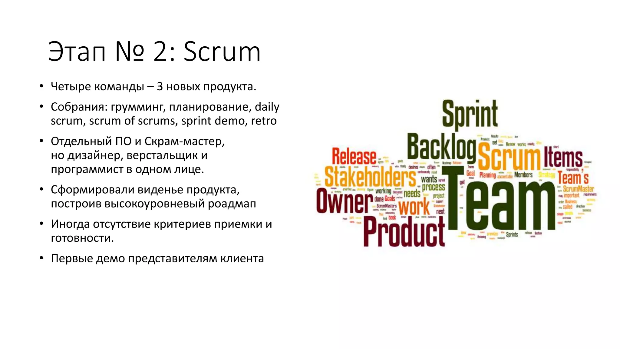 Этап № 2: Scrum
• Четыре команды – 3 новых продукта.
• Собрания: грумминг, планирование, daily
scrum, scrum of scrums, sprint demo, retro
• Отдельный ПО и Скрам-мастер,
но дизайнер, верстальщик и
программист в одном лице.
• Сформировали виденье продукта,
построив высокоуровневый роадмап
• Иногда отсутствие критериев приемки и
готовности.
• Первые демо представителям клиента
 