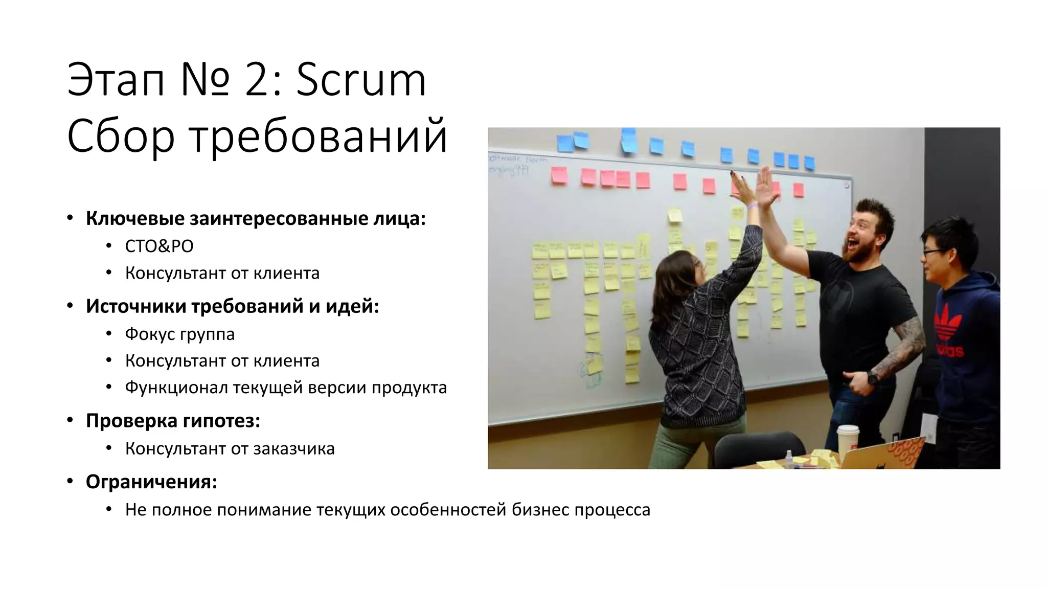 Этап № 2: Scrum
Сбор требований
• Ключевые заинтересованные лица:
• СТО&PO
• Консультант от клиента
• Источники требований и идей:
• Фокус группа
• Консультант от клиента
• Функционал текущей версии продукта
• Проверка гипотез:
• Консультант от заказчика
• Ограничения:
• Не полное понимание текущих особенностей бизнес процесса
 
