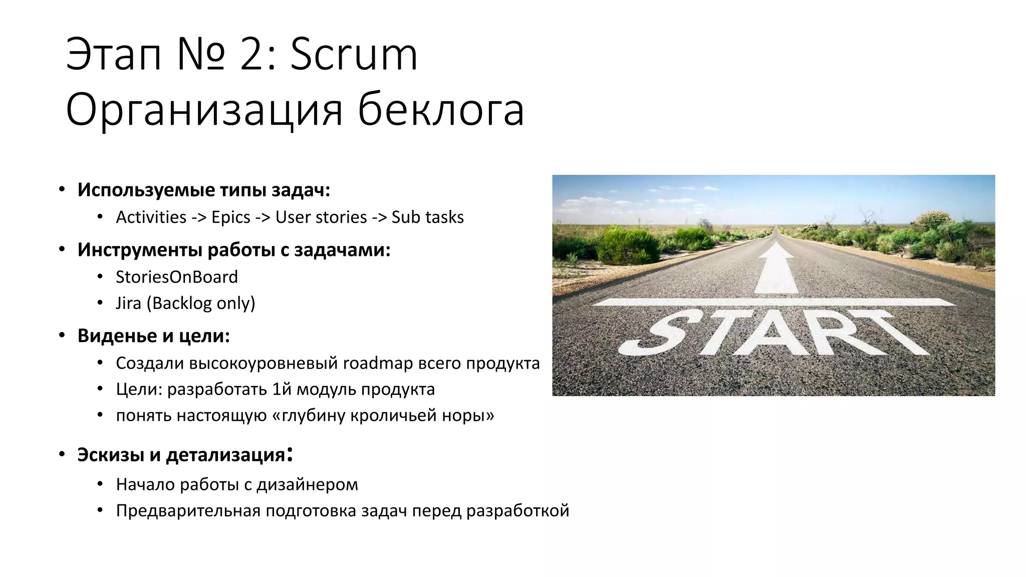 Этап № 2: Scrum
Организация беклога
• Используемые типы задач:
• Activities -> Epics -> User stories -> Sub tasks
• Инструменты работы с задачами:
• StoriesOnBoard
• Jira (Backlog only)
• Виденье и цели:
• Создали высокоуровневый roadmap всего продукта
• Цели: разработать 1й модуль продукта
• понять настоящую «глубину кроличьей норы»
• Эскизы и детализация:
• Начало работы с дизайнером
• Предварительная подготовка задач перед разработкой
 
