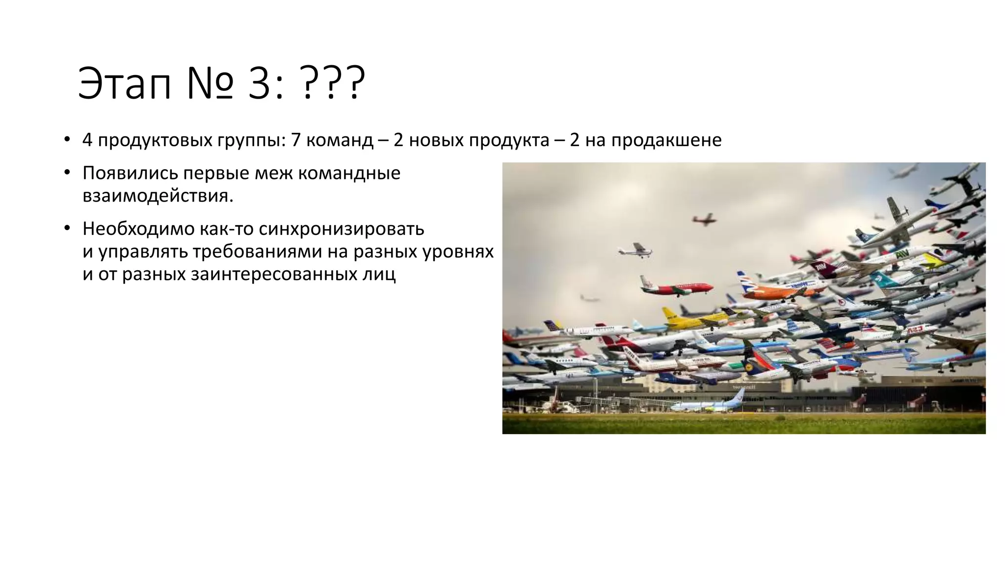 Этап № 3: ???
• 4 продуктовых группы: 7 команд – 2 новых продукта – 2 на продакшене
• Появились первые меж командные
взаимодействия.
• Необходимо как-то синхронизировать
и управлять требованиями на разных уровнях
и от разных заинтересованных лиц
 