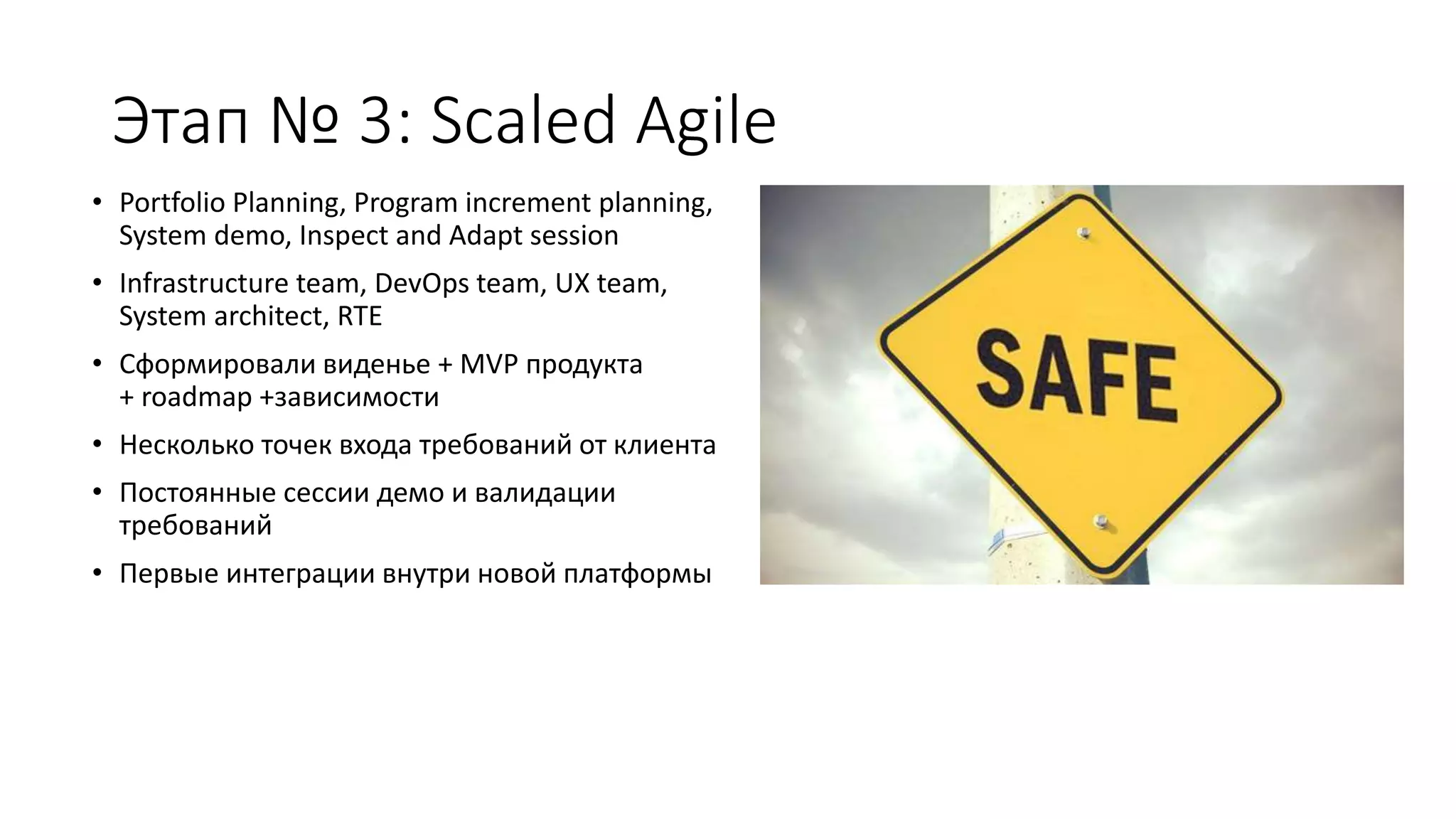 Этап № 3: Sсaled Agile
• Portfolio Planning, Program increment planning,
System demo, Inspect and Adapt session
• Infrastructure team, DevOps team, UX team,
System architect, RTE
• Сформировали виденье + MVP продукта
+ roadmap +зависимости
• Несколько точек входа требований от клиента
• Постоянные сессии демо и валидации
требований
• Первые интеграции внутри новой платформы
 