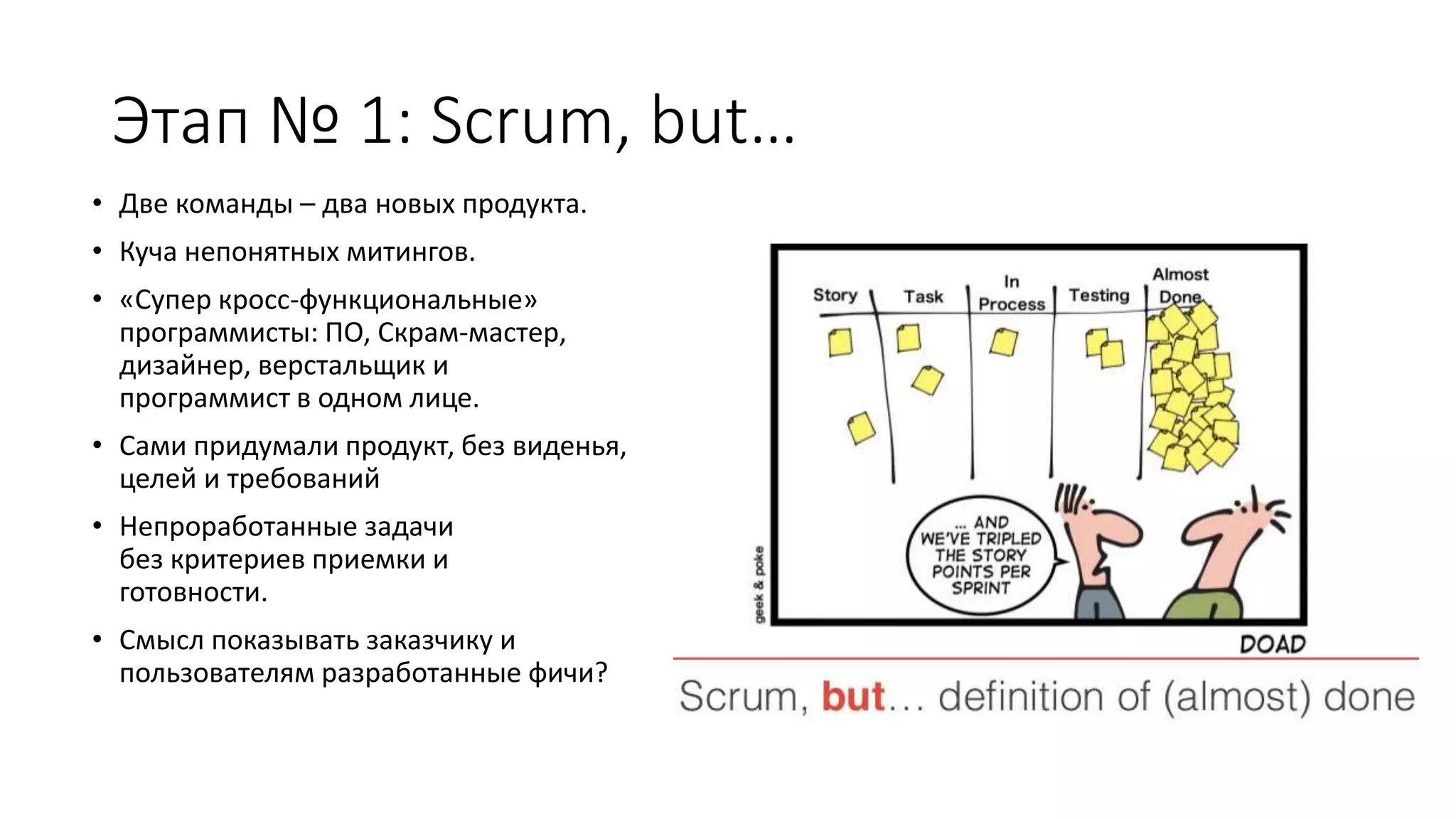 Этап № 1: Scrum, but…
• Две команды – два новых продукта.
• Куча непонятных митингов.
• «Супер кросс-функциональные»
программисты: ПО, Скрам-мастер,
дизайнер, верстальщик и
программист в одном лице.
• Сами придумали продукт, без виденья,
целей и требований
• Непроработанные задачи
без критериев приемки и
готовности.
• Смысл показывать заказчику и
пользователям разработанные фичи?
 