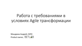 Работа с требованиями в
условиях Agile трансформации
Мандрика Андрей, CSPO
Product owner,
 