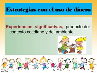 Estrategias con el uso de dinero

Experiencias significativas, producto del
 contexto cotidiano y del ambiente.
 