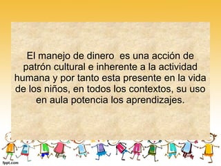 El manejo de dinero es una acción de
  patrón cultural e inherente a la actividad
humana y por tanto esta presente en la vida
de los niños, en todos los contextos, su uso
     en aula potencia los aprendizajes.
 